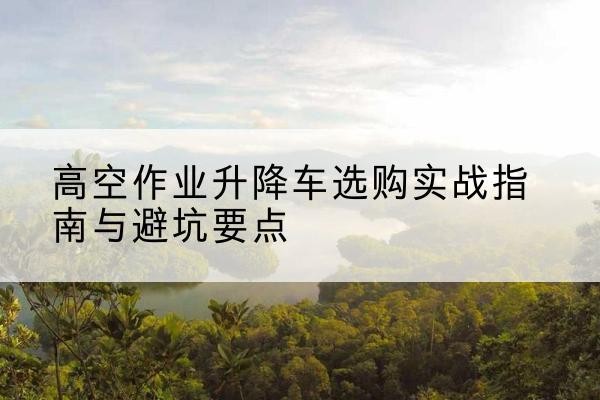 汉南升降车怎么选-高空作业升降车选购实战指南与避坑要点