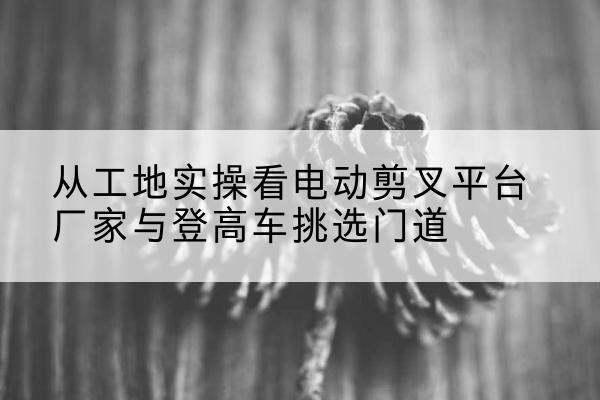 汉南电动剪叉升降平台厂家-从工地实操看电动剪叉平台厂家与登高车挑选门道
