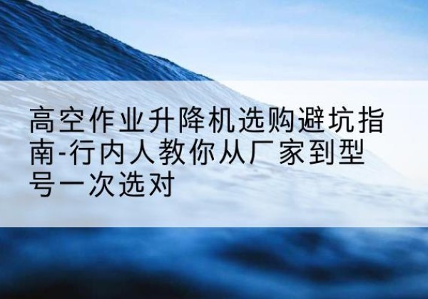 汉南升降平台厂家-高空作业升降机选购避坑指南-行内人教你从厂家到型号一次选对