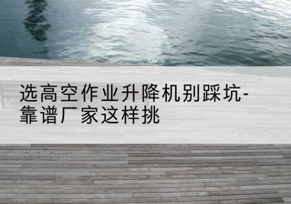 汉南剪叉式升降机厂家-选高空作业升降机别踩坑-靠谱厂家这样挑