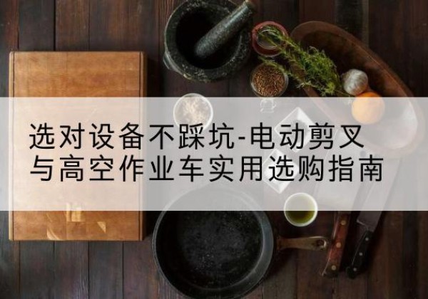 汉南电动剪叉升降平台怎么选-选对设备不踩坑-电动剪叉与高空作业车实用选购指南