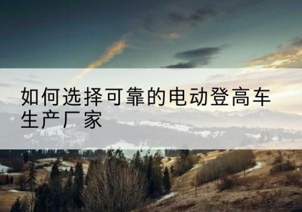 汉南电动登高车厂家-如何选择可靠的电动登高车生产厂家