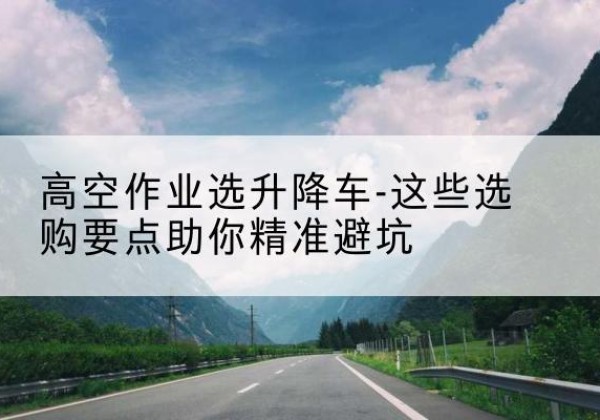 汉南升降车厂家-高空作业选升降车-这些选购要点助你*避坑