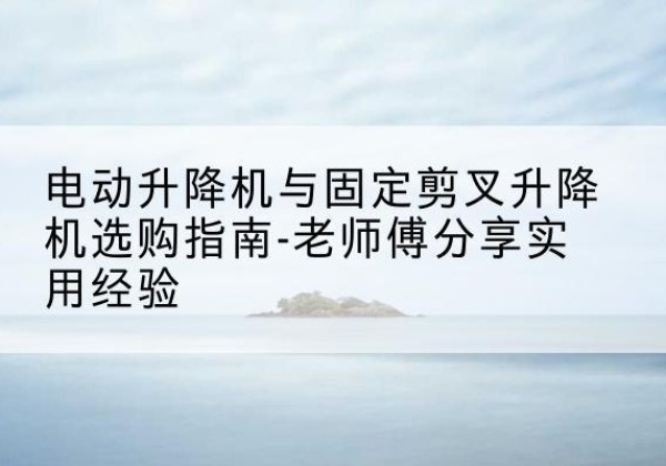 汉南电动升降机怎么选-电动升降机与固定剪叉升降机选购指南-老师傅分享实用经验