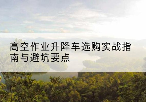 汉南升降车怎么选-高空作业升降车选购实战指南与避坑要点