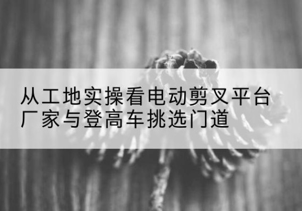 汉南电动剪叉升降平台厂家-从工地实操看电动剪叉平台厂家与登高车挑选门道