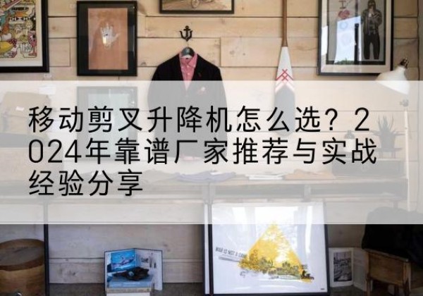 汉南升降平台厂家推荐-移动剪叉升降机怎么选？2024年靠谱厂家推荐与实战经验分享