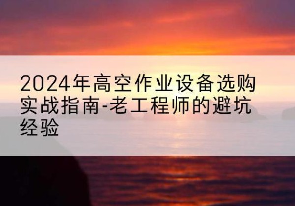 汉南高空作业升降机厂家推荐-2024年高空作业设备选购实战指南-老工程师的避坑经验